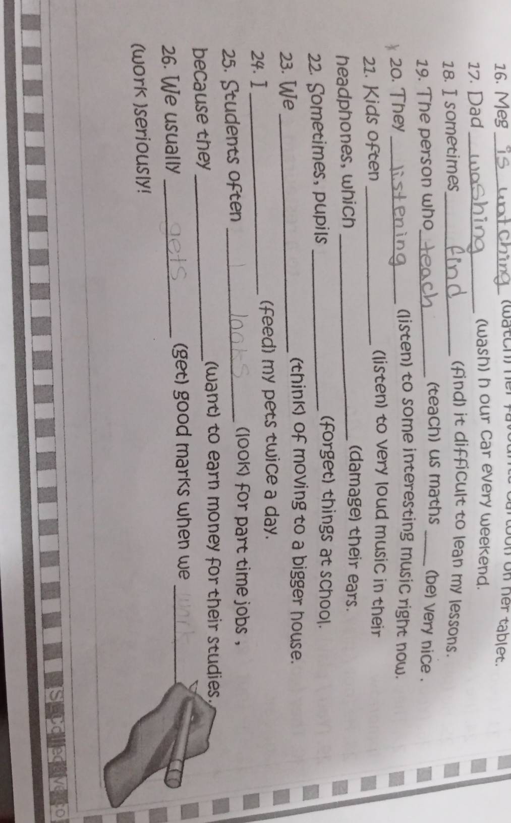 Meg_ (watch) her on on her tablet. 
17. Dad_ 
(wash) h our Car every weekend. 
18. I sometimes_ 
(find) it difficult to lean my lessons. 
(teach) us maths 
19. The person who_ _(be) very nice . 
20. They_ 
(listen) to some interesting music right now. 
21. Kids often_ 
(listen) to very loud music in their 
headphones, which_ 
(damage) their ears. 
22. Sometimes, pupils_ 
(forget) things at school. 
23. We_ 
(think) of moving to a bigger house. 
24.I _(feed) my pets twice a day. 
25. Students often_ 
look) for part time jobs ， 
because they_ 
(want) to earn money for their studies, 
26. We usually _(get) good marks when we_ 
(work )seriously! 
a