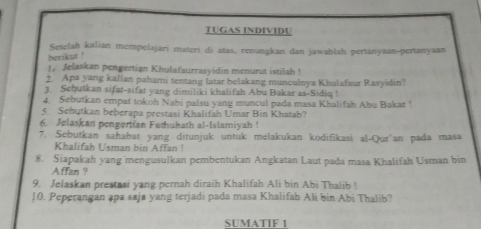 TUGAS INDIVIDU 
Setelah kalian mcmpelajari materi di atas, renungkan dan jawahlah pertanyaan-pertanyaan 
berikut ! 
1. Jelaskan pengertian Khulafaurrasyidin menurut istilah ! 
2. Apa yang kallan pahami tentang latar belakang munculnya Khulafaur Rasyidin? 
3. Scḥutkan sifat-sifat yang dimiliki khalifah Abu Bakar as-Sidiq ! 
4. Sebutkan empat tokoh Nabi palsu yang muncul pada masa Khalifah Abu Bakar ! 
5. Sebytkan beberapa prestasi Khalifah Umar Bin Khatab? 
6. Jelaskan pengertian Futhuhath al-Islamiyah ! 
7. Sebutkan sahabat yang ditunjuk untuk melakukan kodifikasi al-Qur'an pada masa 
Khalifah Usman bin Affan! 
8. Siapakah yang mengusulkan pembentukan Angkatan Laut pada masa Khalifah Usman bin 
Affan ? 
9. Jelaskan prestasi yang pernah diraih Khalifah Ali bin Abi Thalib ! 
10. Peperangan apa saja yang terjadi pada masa Khalifah Ali bin Abi Thalib? 
SUMATIF 1