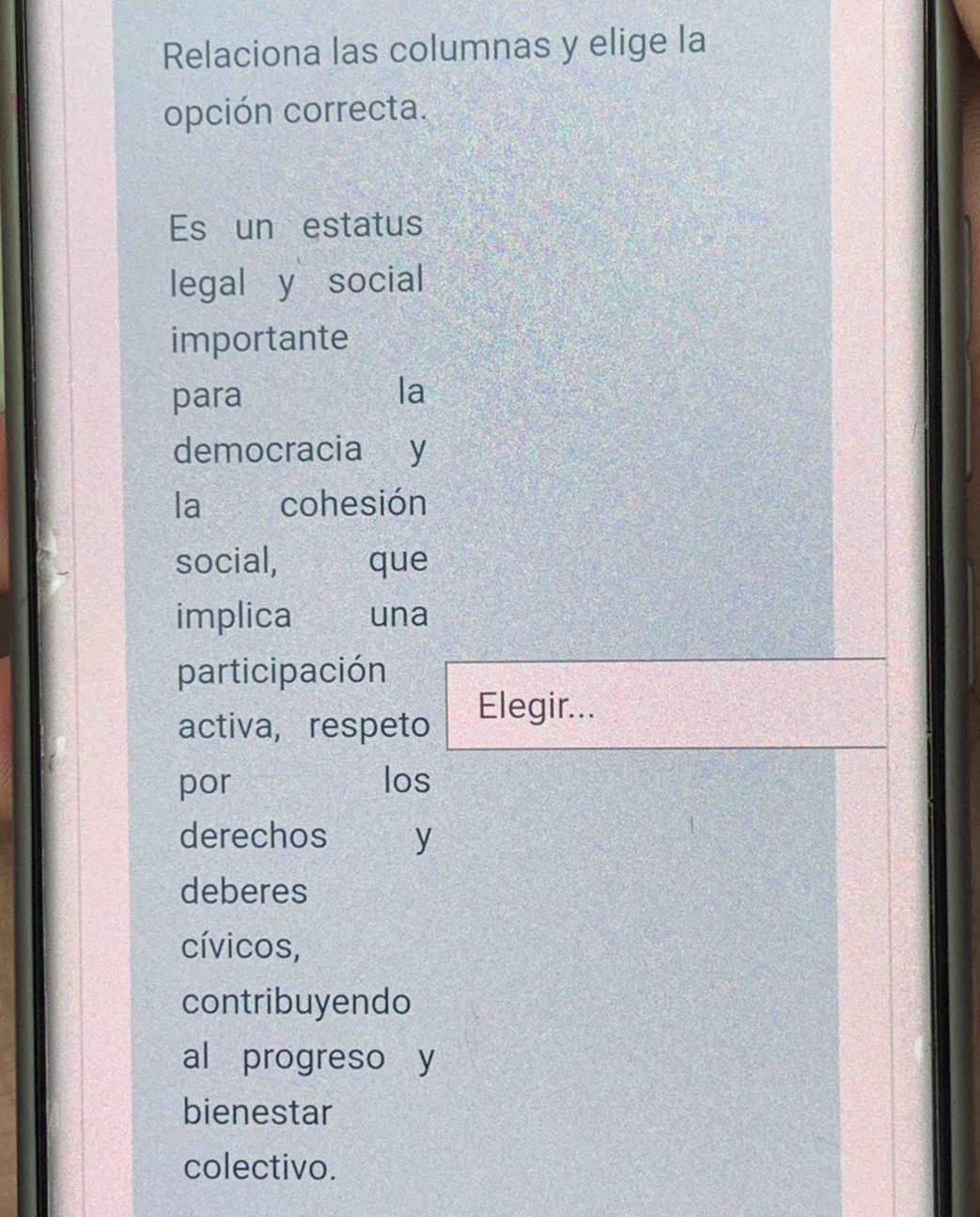 Relaciona las columnas y elige la 
opción correcta. 
Es un estatus 
legal y social 
importante 
para 
la 
democracia y 
la cohesión 
social, que 
implica una 
participación 
activa, respeto 
Elegir... 
por los 
derechos y 
deberes 
cívicos, 
contribuyendo 
al progreso y 
bienestar 
colectivo.