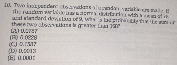 Two independent observations of a random variable are made. If
the random variable has a normal distribution with a mean of 75
and standard deviation of 9, what is the probability that the sum of
these two observations is greater than 168?
(A) 0.0787
(B) 0.0228
(C) 0.1587
(D) 0.0013
(E) 0.0001