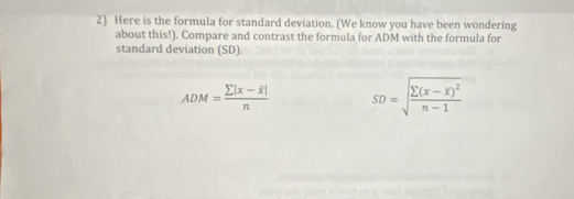 Here is the formula for standard deviation. (We know you have been wondering 
about this!). Compare and contrast the formula for ADM with the formula for 
standard deviation (SD).
ADM=frac sumlimits |x-overline x|n SD=sqrt(frac sumlimits (x-overline x))^2n-1