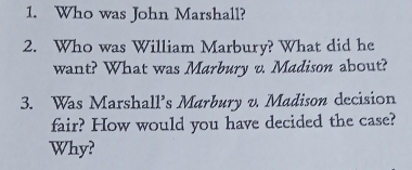 Who was John Marshall? 
2. Who was William Marbury? What did he 
want? What was Marbury v. Madison about? 
3. Was Marshall’s Marbury v. Madison decision 
fair? How would you have decided the case? 
Why?