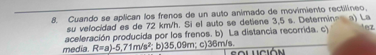 Cuando se aplican los frenos de un auto animado de movimiento rectilíneo, 
su velocidad es de 72 km/h. Si el auto se detiene 3,5 s. Determina a) La 
aceleración producida por los frenos. b) La distancia recorrida. c) 
lez 
media. R=a)-5,71m/s^2; b) 35,09m; c) 36m/s. 
solución