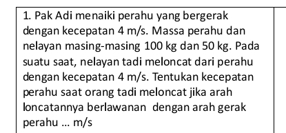 Pak Adi menaiki perahu yang bergerak 
dengan kecepatan 4 m/s. Massa perahu dan 
nelayan masing-masing 100 kg dan 50 kg. Pada 
suatu saat, nelayan tadi meloncat dari perahu 
dengan kecepatan 4 m/s. Tentukan kecepatan 
perahu saat orang tadi meloncat jika arah 
loncatannya berlawanan dengan arah gerak 
perahu ... m/s