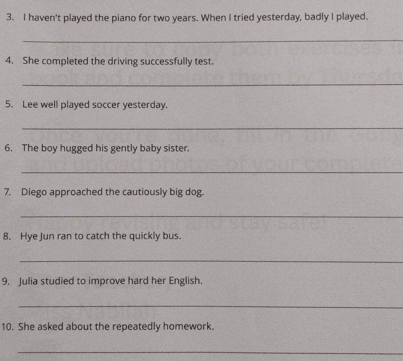haven't played the piano for two years. When I tried yesterday, badly I played. 
_ 
4. She completed the driving successfully test. 
_ 
5. Lee well played soccer yesterday. 
_ 
6. The boy hugged his gently baby sister. 
_ 
7. Diego approached the cautiously big dog. 
_ 
8. Hye Jun ran to catch the quickly bus. 
_ 
9. Julia studied to improve hard her English. 
_ 
10. She asked about the repeatedly homework. 
_