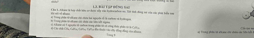 nhiêu?
1.3. bài tập đúng sai
Câu 1. Alkane là hợp chất hữu cơ được xếp vào hydrocarbon no. Xét tính đúng sai của các phát biểu sau H
khi nói về alkane.
a) Trong phân tứ alkane chỉ chứa hai nguyên tố là carbon và hydrogen.
b) Trong phân tứ alkane chỉ chứa các liên kết sigma.
c) Alkane có 5 nguyên tử carbon trong phân tử có công thức phân tứ là C3Hị. Cầu tao m
d) Các chất CH₄, C4H10, C₆H14, C2H18 đều thuộc vào đãy đồng đẳng của alkane. a) Trong phân tử alkane chỉ chứa các liên kết đ
Trang 9