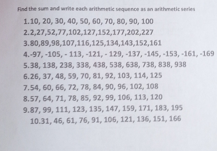 Find the sum and write each arithmetic sequence as an arithmetic series 
1. 10, 20, 30, 40, 50, 60, 70, 80, 90, 100
2. 2, 27, 52, 77, 102, 127, 152, 177, 202, 227
3. 80, 89, 98, 107, 116, 125, 134, 143, 152, 161
4. -97, -105, - 113, -121, - 129, -137, -145, -153, -161, -169
5. 38, 138, 238, 338, 438, 538, 638, 738, 838, 938
6. 26, 37, 48, 59, 70, 81, 92, 103, 114, 125
7. 54, 60, 66, 72, 78, 84, 90, 96, 102, 108
8. 57, 64, 71, 78, 85, 92, 99, 106, 113, 120
9. 87, 99, 111, 123, 135, 147, 159, 171, 183, 195
10. 31, 46, 61, 76, 91, 106, 121, 136, 151, 166