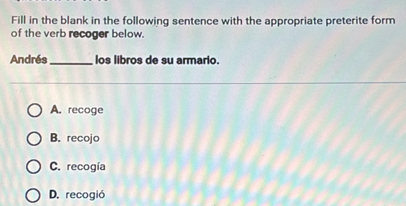 Fill in the blank in the following sentence with the appropriate preterite form
of the verb recoger below.
Andrés_ los libros de su armario.
A. recoge
B. recojo
C. recogía
D. recogió