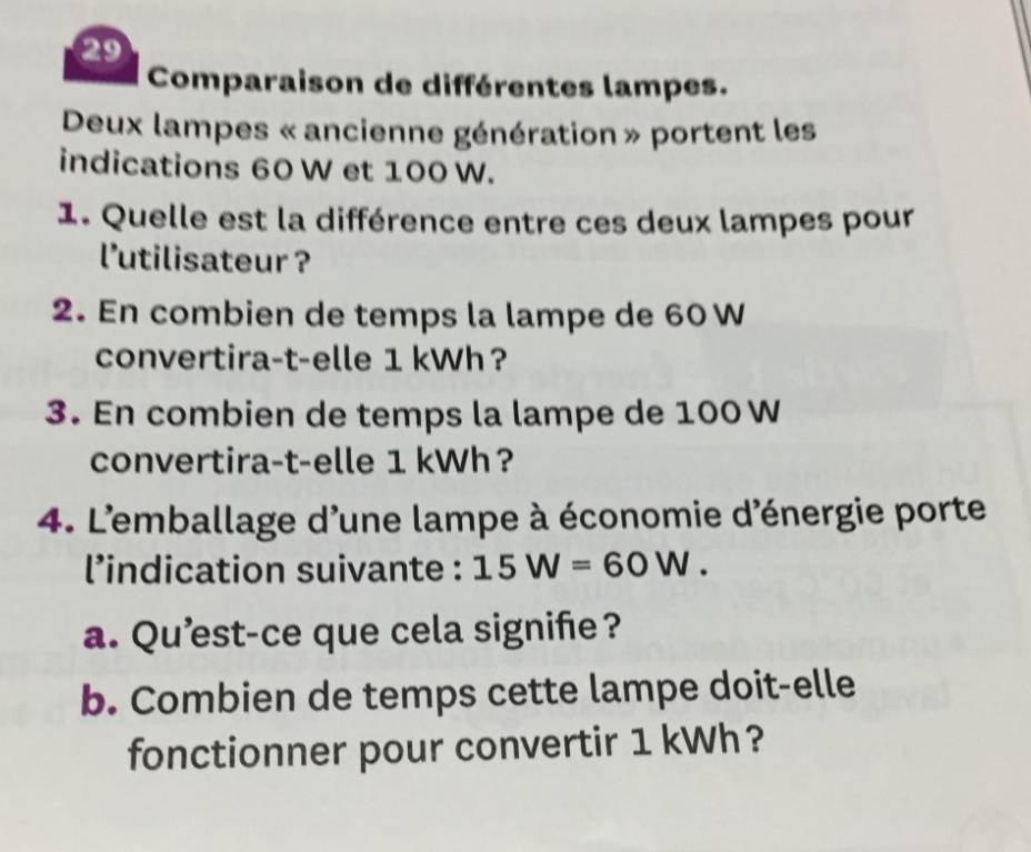 Comparaison de différentes lampes. 
Deux lampes « ancienne génération » portent les 
indications 60 W et 100 W. 
1. Quelle est la différence entre ces deux lampes pour 
l'utilisateur ? 
2. En combien de temps la lampe de 60 W
convertira-t-elle 1 kWh? 
3. En combien de temps la lampe de 100 W
convertira-t-elle 1 kWh? 
4. L'emballage d'une lampe à économie d'énergie porte 
l’indication suivante : 15W=60W. 
a. Qu’est-ce que cela signife? 
b. Combien de temps cette lampe doit-elle 
fonctionner pour convertir 1 kWh?