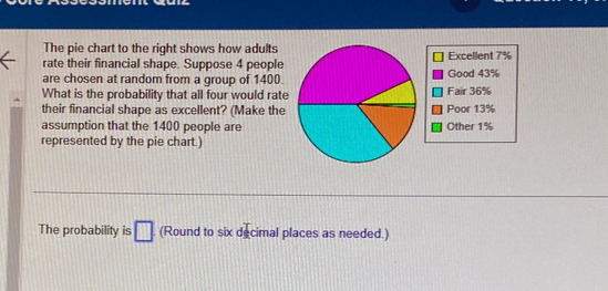 The pie chart to the right shows how adults 
rate their financial shape. Suppose 4 peopleExcellent 7%
are chosen at random from a group of 1400.Good 43%
What is the probability that all four would rateFair 36%
their financial shape as excellent? (Make thePoor 13%
assumption that the 1400 people areOther 1%
represented by the pie chart.) 
The probability is □ (Round to six decimal places as needed.)