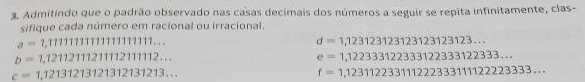 Admitindo que o padrão observado nas casas decimais dos números a seguir se repita infinitamente, clas- 
sifique cada número em racional ou irracional.
a=1,11111111111111111...
d=1,123123123123123123123...
b=1,121121112111211112...
e=1,122333122333122333122333...
c=1,12131213121312131213...
f=1,12311223311122233311122223333...