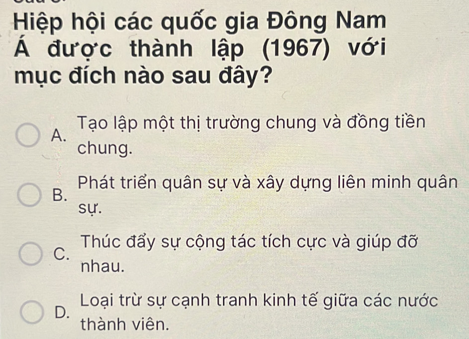 Hiệp hội các quốc gia Đông Nam
Á được thành lập (1967) với
mục đích nào sau đây?
Tạo lập một thị trường chung và đồng tiền
A.
chung.
Phát triển quân sự và xây dựng liên minh quân
B.
sự.
Thúc đẩy sự cộng tác tích cực và giúp đỡ
C.
nhau.
Loại trừ sự cạnh tranh kinh tế giữa các nước
D.
thành viên.