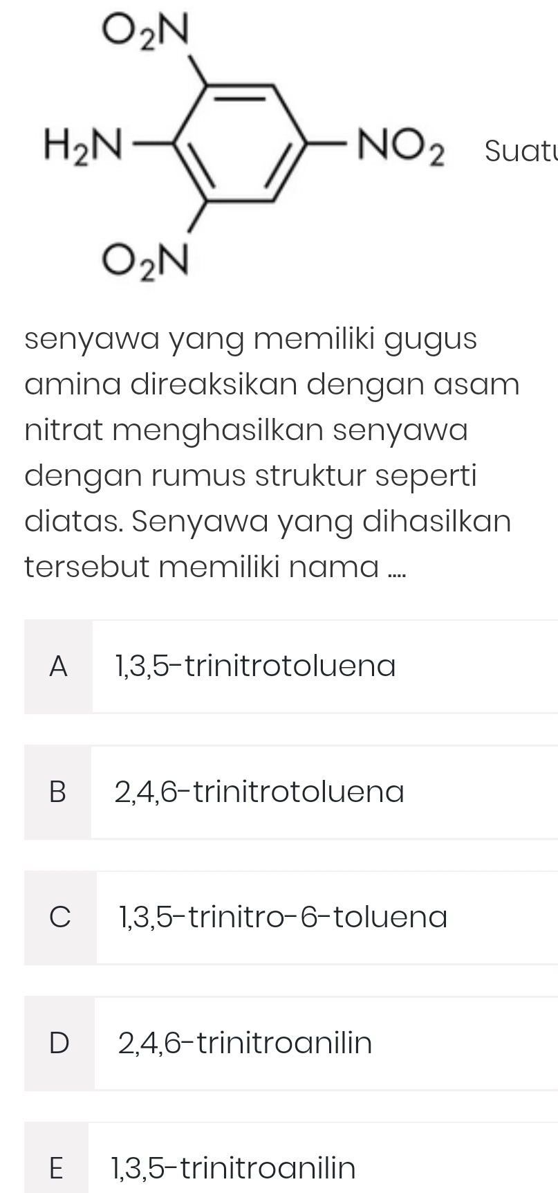 O_2N
Suat
senyawa yang memiliki gugus
amina direaksikan dengan asam
nitrat menghasilkan senyawa
dengan rumus struktur seperti
diatas. Senyawa yang dihasilkan
tersebut memiliki nama ....
A 1,3,5-trinitrotoluena
B 2,4,6-trinitrotoluena
C 1,3,5-trinitro-6-toluena
D 2,4,6-trinitroanilin
E 1,3,5-trinitroanilin