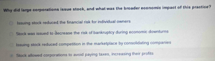 Why did large corporations issue stock, and what was the broader economic impact of this practice?
Issuing stock reduced the financial risk for individual owners
Stock was issued to decrease the risk of bankruptcy during economic downturns
Issuing stock reduced competition in the marketplace by consolidating companies
Stock allowed corporations to avoid paying taxes, increasing their profits