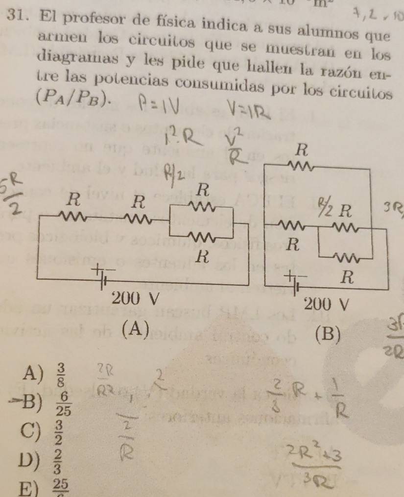 m°
31. El profesor de física indica a sus alumnos que
armen los circuitos que se muéstran en los
diagramas y les pide que hallen la razón en-
tre las potencias consumidas por los circuitos
(P_A/P_B). 
(A)
(B)
A)  3/8 
B)  6/25 
C)  3/2 
D)  2/3 
E) frac 25