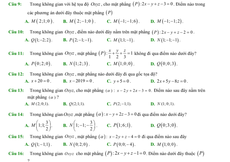 Trong không gian với hệ tọa độ Oxyz , cho mặt phẳng (P) ):2x-y+z-3=0. Điểm nào trong
các phương án dưới đây thuộc mặt phẳng (P)
A. M(2;1;0). B. M(2;-1;0). C. M(-1;-1;6). D. M(-1;-1;2).
Câu 10: Trong không gian Oxyz , điểm nào dưới đây nằm trên mặt phẳng (I D ): 2x-y+z-2=0.
A. Q(1;-2;2). B. P(2;-1;-1). C. M(1;1;-1). D. N(1;-1;-1).
Câu 11: Trong không gian Oxyz , mặt phắng (P): x/1 + y/2 + z/3 =1 không đi qua điểm nào dưới đây?
A. P(0;2;0). B. N(1;2;3). C. M(1;0;0). D. Q(0;0;3).
Câu 12: Trong không gian Oxyz , mặt phẳng nào dưới đây đi qua gốc tọa độ?
A. x+20=0. B. x-2019=0. C. y+5=0. D. 2x+5y-8z=0.
Câu 13: Trong không gian Oxyz, cho mặt phẳng (α ) : x-2y+2z-3=0. Điểm nào sau đây nằm trên
mặt phẳng (α ) ?
A. M(2;0;1). B. Q(2;1;1). C. P(2;-1;1). D. N(1;0;1).
Câu 14: Trong không gian Oxyz ,mặt phẳng (alpha ):x-y+2z-3=0 đi qua điểm nào dưới đây?
A. M(1;1; 3/2 ). B. N(1;-1;- 3/2 ). C. P(1;6;1). D. Q(0;3;0).
Câu 15: Trong không gian Oxyz , mặt phẳng (α): x-2y+z-4=0 đi qua điểm nào sau đây
A. Q(1;-1;1). B. N(0;2;0). C. P(0;0;-4). D. M(1;0;0).
Câu 16: Trong không gian Oxyz cho mặt phẳng (P) 1 2x-y+z-1=0. Điểm nào dưới đây thuộc (P)
?