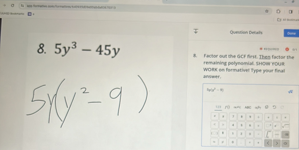 FUUHSD Bookmarks All Booliman
Question Details Done
8. 5y^3-45y 0/1
: Required
8. Factor out the GCF first. Then factor the
remaining polynomial. SHOW YOUR
WORK on formative! Type your final
answer.