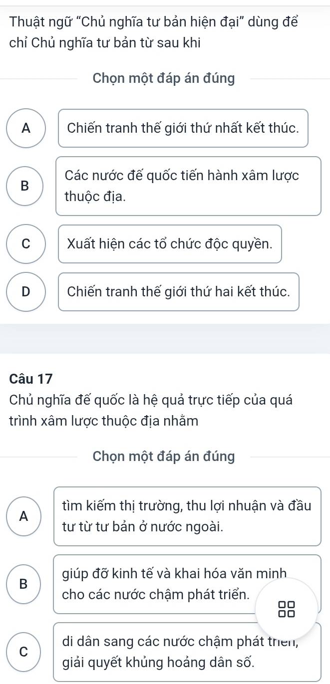 Thuật ngữ “Chủ nghĩa tư bản hiện đại” dùng để
chỉ Chủ nghĩa tư bản từ sau khi
Chọn một đáp án đúng
A Chiến tranh thế giới thứ nhất kết thúc.
Các nước đế quốc tiến hành xâm lược
B
thuộc địa.
C Xuất hiện các tổ chức độc quyền.
D Chiến tranh thế giới thứ hai kết thúc.
Câu 17
Chủ nghĩa đế quốc là hệ quả trực tiếp của quá
trình xâm lược thuộc địa nhằm
Chọn một đáp án đúng
tìm kiếm thị trường, thu lợi nhuận và đầu
A tư từ tư bản ở nước ngoài.
B giúp đỡ kinh tế và khai hóa văn minh
cho các nước chậm phát triển.
C di dân sang các nước chậm phát thiên,
giải quyết khủng hoảng dân số.