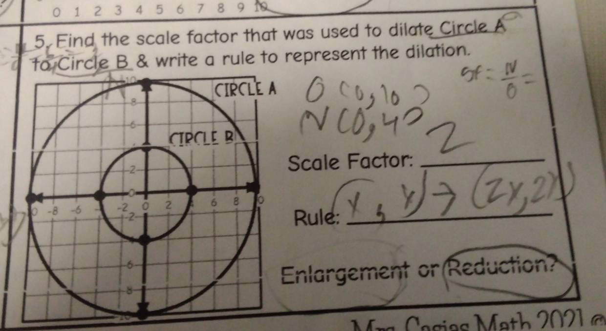 0 1 2 3 4 5 6 7 8 9 10 
5. Find the scale factor that was used to dilate Circle A
to Circle B & write a rule to represent the dilation. 
Scale Factor:_ 
Rule: 
Enlargement or Reduction? 
a sia s M ath 2 0