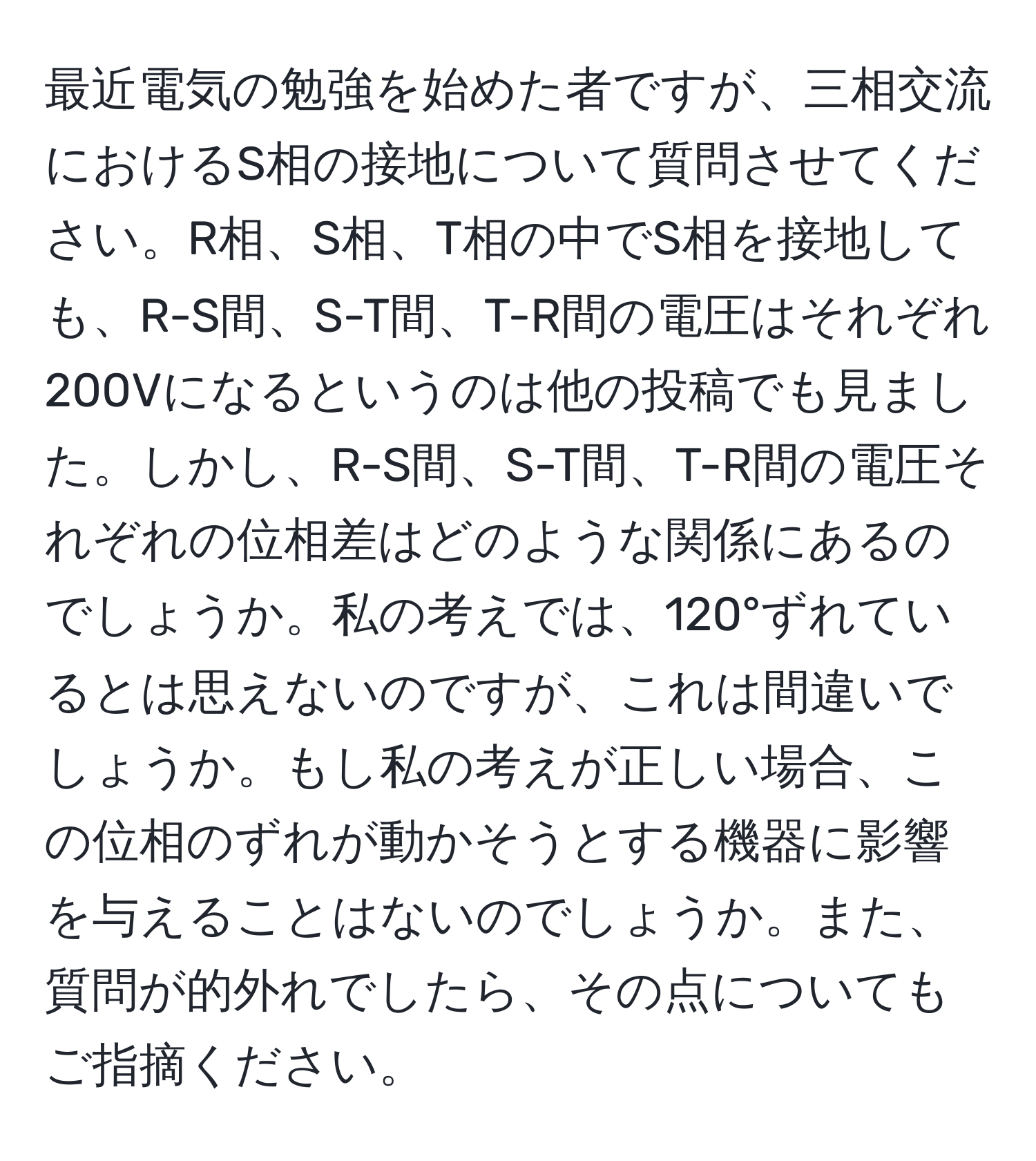 最近電気の勉強を始めた者ですが、三相交流におけるS相の接地について質問させてください。R相、S相、T相の中でS相を接地しても、R-S間、S-T間、T-R間の電圧はそれぞれ200Vになるというのは他の投稿でも見ました。しかし、R-S間、S-T間、T-R間の電圧それぞれの位相差はどのような関係にあるのでしょうか。私の考えでは、120°ずれているとは思えないのですが、これは間違いでしょうか。もし私の考えが正しい場合、この位相のずれが動かそうとする機器に影響を与えることはないのでしょうか。また、質問が的外れでしたら、その点についてもご指摘ください。