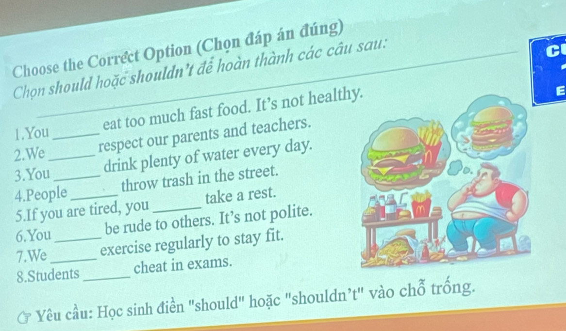 Choose the Correct Option (Chọn đáp án đúng) 
Chọn should hoặc shouldn't để hoàn thành các câu sau: 
1.You_ eat too much fast food. It’s not health 
2.We_ _respect our parents and teachers. 
3.You_ 
drink plenty of water every day. 
4.People_ throw trash in the street. 
5.If you are tired, you _take a rest. 
6.You 
be rude to others. It’s not polite. 
7.We_ _exercise regularly to stay fit. 
8.Students _cheat in exams. 
Yêu cầu: Học sinh điền "should" hoặc "shouldn’t" vào chỗ trống.