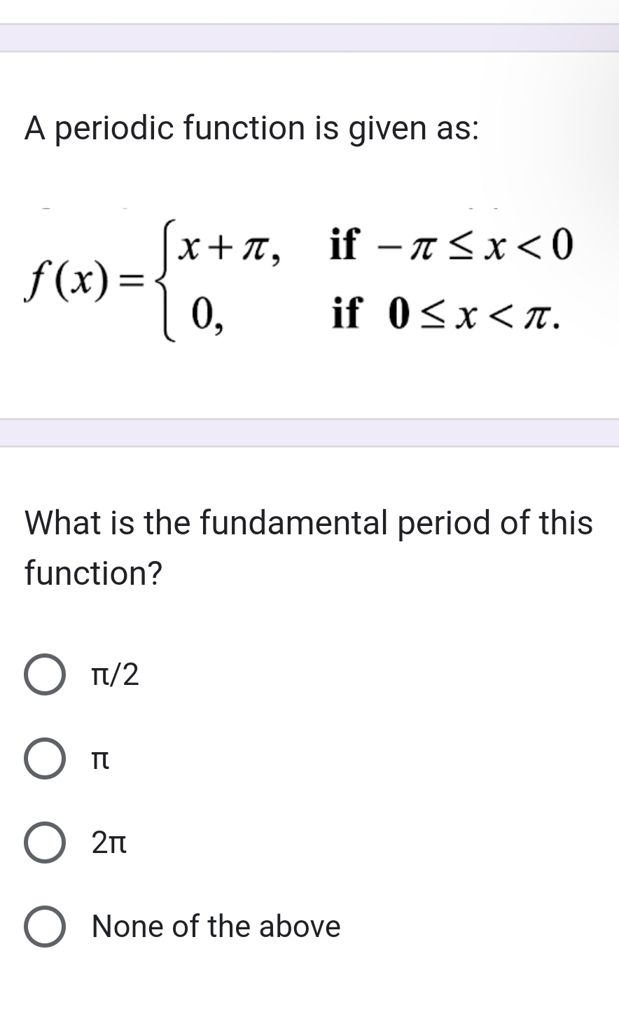 A periodic function is given as:
f(x)=beginarrayl x+π ,if-π ≤ x<0 0,if0≤ x
What is the fundamental period of this
function?
π/2
π
2π
None of the above