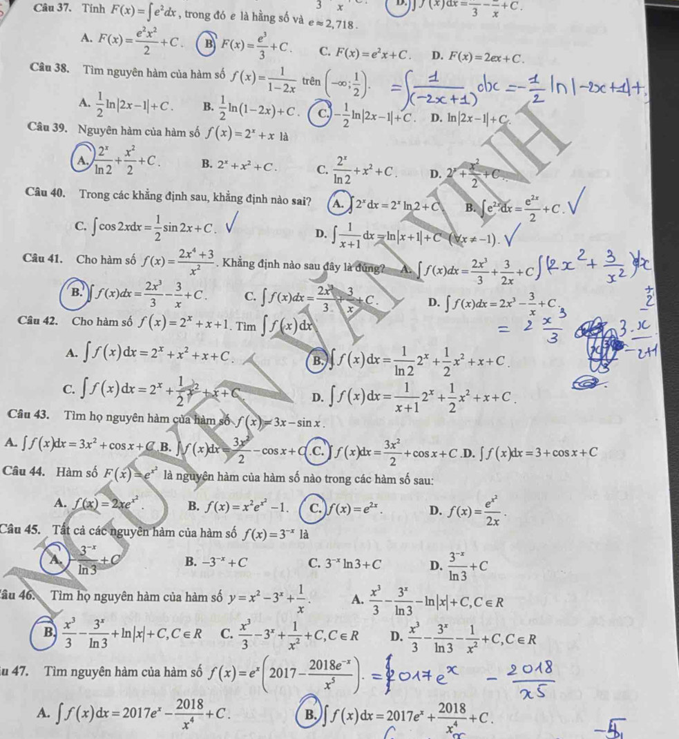 3x D. J(x)dx=frac 3-frac x+C.
Câu 37. Tính F(x)=∈t e^2dx , trong đó e là hằng số và eapprox 2,718.
A. F(x)= e^2x^2/2 +C. B F(x)= e^3/3 +C. C. F(x)=e^2x+C. D. F(x)=2ex+C.
Câu 38. Tìm nguyên hàm của hàm số f(x)= 1/1-2x  trên (-∈fty ; 1/2 ).
A.  1/2 ln |2x-1|+C. B.  1/2 ln (1-2x)+C. c,)
Câu 39. Nguyên hàm của hàm số f(x)=2^x+xla - 1/2 ln |2x-1|+C. D. ln |2x-1|+C
A. ) 2^x/ln 2 + x^2/2 +C. B. 2^x+x^2+C. C.  2^x/ln 2 +x^2+C. D. 2^x+ x^2/2 +C
Câu 40. Trong các khẳng định sau, khẳng định nào sai? A. 2^xdx=2^xln 2+C B. ∈t e^(2x)dx= e^(2x)/2 +C.
C. ∈t cos 2xdx= 1/2 sin 2x+C. D. ∈t  1/x+1 dx=ln |x+1|+C (x!= -1).
Câu 41. Cho hàm số f(x)= (2x^4+3)/x^2 . Khẳng định nào sau đây là đúng? A. ∈t f(x)dx= 2x^3/3 + 3/2x +C
B. f(x)dx= 2x^3/3 - 3/x +C. C. ∈t f(x)dx= 2x^3/3 + 3/x +C. D. ∈t f(x)dx=2x^3- 3/x +C
Câu 42. Cho hàm số f(x)=2^x+x+1. Tìm ∈t f(x)dx
A. ∈t f(x)dx=2^x+x^2+x+C
B. ∈t f(x)dx= 1/ln 2 2^x+ 1/2 x^2+x+C.
C. ∈t f(x)dx=2^x+ 1/2 x^2+x+C D. ∈t f(x)dx= 1/x+1 2^x+ 1/2 x^2+x+C.
Câu 43. Tìm họ nguyên hàm của hàm số f(x)=3x-sin x.
A. ∈t f(x)dx=3x^2+cos x+C B. f(x)dx= 3x^2/2 -cos x+C C f(x)dx= 3x^2/2 +cos x+C. D. ∈t f(x)dx=3+cos x+C
Câu 44. Hàm số F(x)=e^(x^2) là nguyên hàm của hàm số nào trong các hàm số sau:
A. f(x)=2xe^(x^2). B. f(x)=x^2e^(x^2)-1. C. f(x)=e^(2x). D. f(x)=frac e^(x^2)2x.
Cầu 45.  Tất cả các nguyên hàm của hàm số f(x)=3^(-x)1
A.  (3^(-x))/ln 3 +C B. -3^(-x)+C C. 3^(-x)ln 3+C D.  (3^(-x))/ln 3 +C
4âu 46.  Tìm họ nguyên hàm của hàm số y=x^2-3^x+ 1/x . A.  x^3/3 - 3^x/ln 3 -ln |x|+C,C∈ R
B  x^3/3 - 3^x/ln 3 +ln |x|+C,C∈ R C.  x^3/3 -3^x+ 1/x^2 +C,C∈ R D.  x^3/3 - 3^x/ln 3 - 1/x^2 +C,C∈ R
iu 47. Tìm nguyên hàm của hàm số f(x)=e^x(2017- (2018e^(-x))/x^5 ).=
A. ∈t f(x)dx=2017e^x- 2018/x^4 +C. B. ∈t f(x)dx=2017e^x+ 2018/x^4 +C.