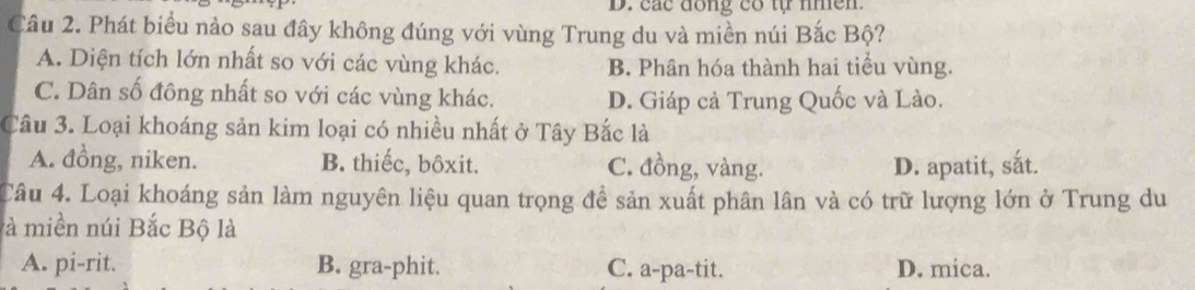 D. các đồng có tự nhền.
Câu 2. Phát biểu nảo sau đây không đúng với vùng Trung du và miền núi Bắc Bộ?
A. Diện tích lớn nhất so với các vùng khác. B. Phân hóa thành hai tiểu vùng.
C. Dân số đông nhất so với các vùng khác. D. Giáp cả Trung Quốc và Lào.
Câu 3. Loại khoáng sản kim loại có nhiều nhất ở Tây Bắc là
A. đồng, niken. B. thiếc, bôxit. C. đồng, vàng. D. apatit, sắt.
Câu 4. Loại khoáng sản làm nguyên liệu quan trọng đề sản xuất phân lân và có trữ lượng lớn ở Trung du
là miền núi Bắc Bộ là
A. pi-rit. B. gra-phit. C. a-pa-tit. D. mica.