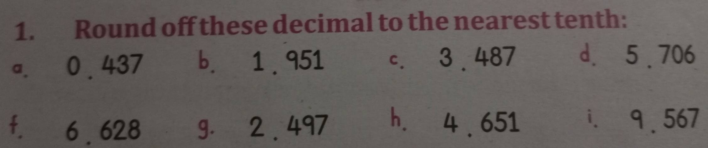 Round off these decimal to the nearest tenth: 
b. 1 . 951
a. 0 . 437 c. 3 . 487
d. 5 . 706
f. 6 . 628 g. 2 . 497
h. 4 . 651 i. 9 .567