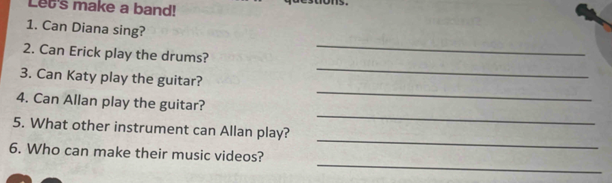 Let's make a band! 
1. Can Diana sing? 
_ 
2. Can Erick play the drums? 
_ 
3. Can Katy play the guitar? 
_ 
4. Can Allan play the guitar? 
_ 
_ 
5. What other instrument can Allan play? 
_ 
6. Who can make their music videos?