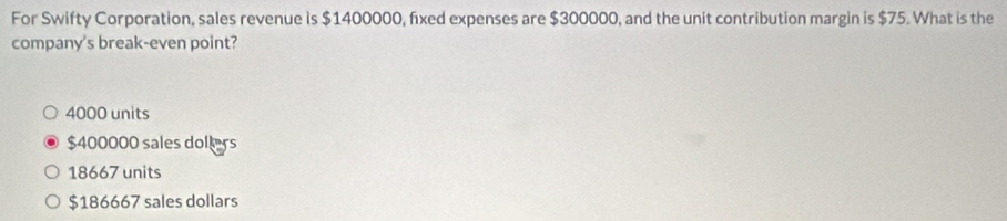 For Swifty Corporation, sales revenue is $1400000, fixed expenses are $300000, and the unit contribution margin is $75. What is the
company's break-even point?
4000 units
$400000 sales dollers
18667 units
$186667 sales dollars