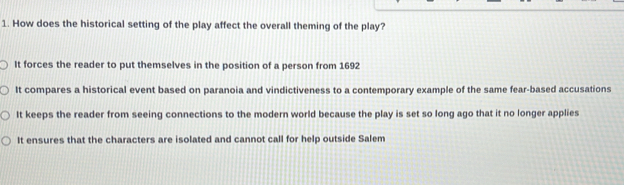 How does the historical setting of the play affect the overall theming of the play?
It forces the reader to put themselves in the position of a person from 1692
It compares a historical event based on paranoia and vindictiveness to a contemporary example of the same fear-based accusations
It keeps the reader from seeing connections to the modern world because the play is set so long ago that it no longer applies
It ensures that the characters are isolated and cannot call for help outside Salem