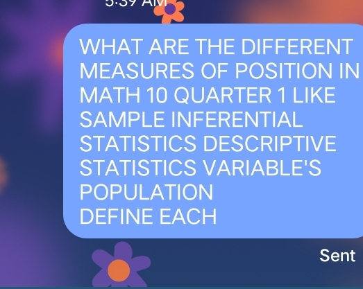 WHAT ARE THE DIFFERENT
MEASURES OF POSITION IN
MATH 10 QUARTER 1 LIKE
SAMPLE INFERENTIAL
STATISTICS DESCRIPTIVE
STATISTICS VARIABLE'S
POPULATION
DEFINE EACH
Sent