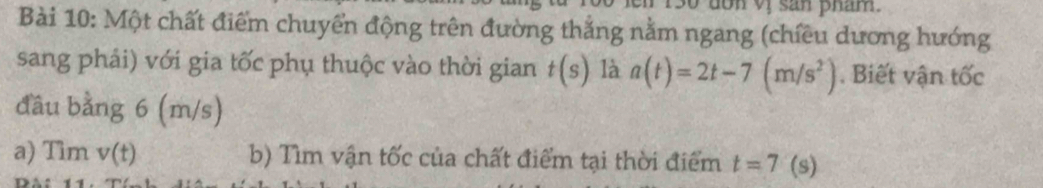 Một chất điểm chuyển động trên đường thắng nằm ngang (chiều dương hướng 
sang phải) với gia tốc phụ thuộc vào thời gian t(s) là a(t)=2t-7(m/s^2). Biết vận tốc 
đầu bằng 6 (m/s)
a) Tìm v(t) b) Tìm vận tốc của chất điểm tại thời điểm t=7 (s)