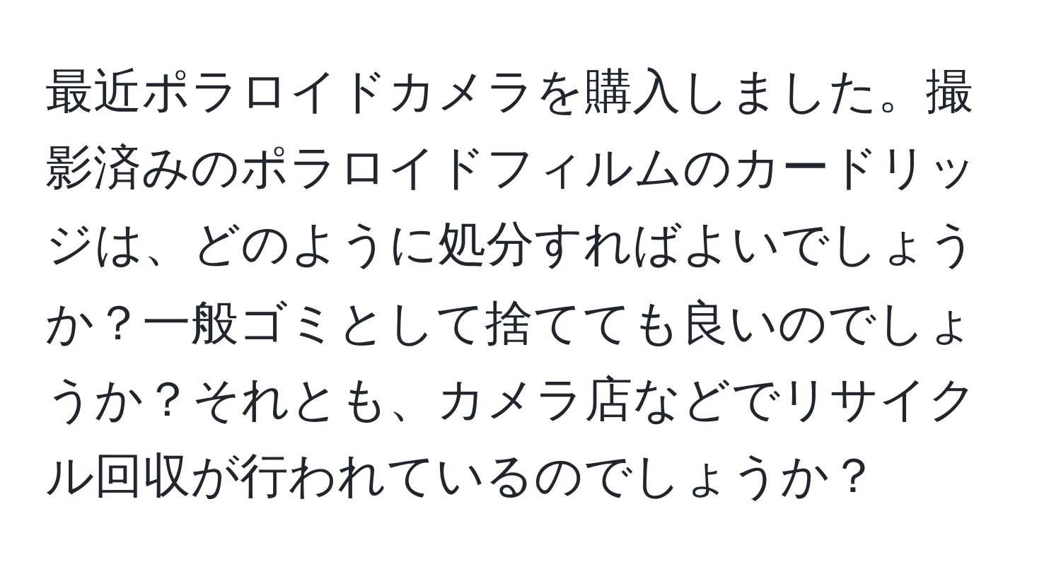 最近ポラロイドカメラを購入しました。撮影済みのポラロイドフィルムのカードリッジは、どのように処分すればよいでしょうか？一般ゴミとして捨てても良いのでしょうか？それとも、カメラ店などでリサイクル回収が行われているのでしょうか？