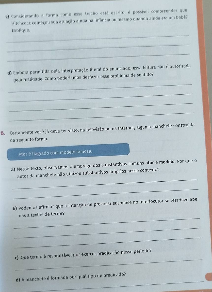 Considerando a forma como esse trecho está escrito, é possível compreender que 
Mitchcock começou sua atuação ainda na infância ou mesmo quando ainda era um bebê? 
_ 
Explique. 
_ 
_ 
d) Embora permitida pela interpretação literal do enunciado, essa leitura não é autorizada 
_ 
pela realidade. Como poderíamos desfazer esse problema de sentido? 
_ 
_ 
_ 
6. Certamente você já deve ter visto, na televisão ou na Internet, alguma manchete construída 
da seguinte forma. 
Ator é flagrado com modelo famosa. 
a) Nesse texto, observamos o emprego dos substantivos comuns ator e modelo. Por que o 
_ 
autor da manchete não utilizou substantivos próprios nesse contexto? 
_ 
b) Podemos afirmar que a intenção de provocar suspense no interlocutor se restringe ape- 
_ 
nas a textos de terror? 
_ 
_ 
_ 
c) Que termo é responsável por exercer predicação nesse período? 
_ 
d) A manchete é formada por qual tipo de predicado?