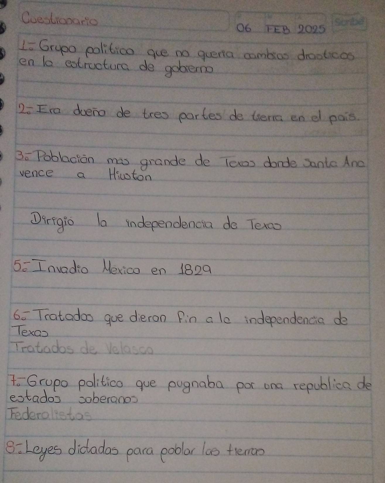 Coestionario 
O6 FEB 2025 
Li Grupo politico gue no quena cambios drooticos 
en la estructura de gobemo 
2o Ira doeno de tres partes de tiena en el pais 
3o Poblacion mis grande de lexos dande sante Ane 
vence a Hicton 
Darigio la independencia do Texoo 
5= Invadio Nexico en 1829 
6= Tratados gue dieron fin a le independencia de 
Texao 
Tratados de Velasco 
To Grupo politico gue pugnaba por ona republica de 
extados soberanos 
Federalietas 
8: Leyes dictadas para poblar la0 teman