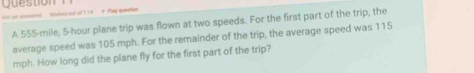 Question 
salled out of 3 54 # Pag minition 
A 555-mile, 5-hour plane trip was flown at two speeds. For the first part of the trip, the 
average speed was 105 mph. For the remainder of the trip, the average speed was 115
mph. How long did the plane fly for the first part of the trip?