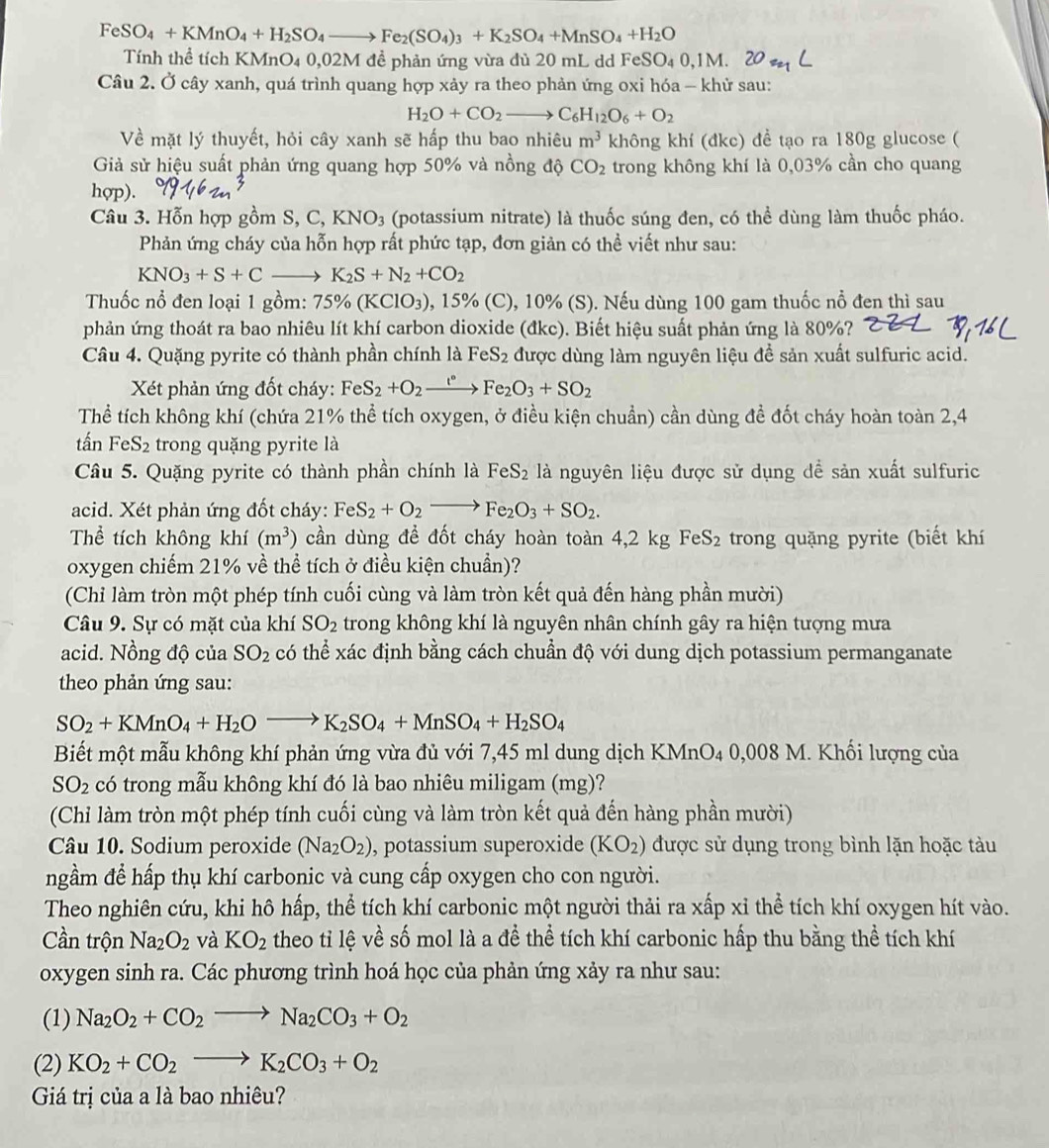 Fe SO_4+KMnO_4+H_2SO_4to Fe_2(SO_4)_3+K_2SO_4+MnSO_4+H_2O
Tính thể tích KMnO4 0,02M đề phản ứng vừa đủ 20 mL dd FeSO₄ 0,1M.
Câu 2. Ở cây xanh, quá trình quang hợp xảy ra theo phản ứng oxi hóa - khử sau:
H_2O+CO_2to C_6H_12O_6+O_2
Về mặt lý thuyết, hỏi cây xanh sẽ hấp thu bao nhiêu m^3 không khí (đkc) đề tạo ra 180g glucose (
Giả sử hiệu suất phản ứng quang hợp 50% và nồng độ CO_2 trong không khí là 0,03% cần cho quang
hợp).
Câu 3. Hỗn hợp gồm S, ,C,KNO_3 (potassium nitrate) là thuốc súng đen, có thể dùng làm thuốc pháo.
Phản ứng cháy của hỗn hợp rất phức tạp, đơn giản có thể viết như sau:
KNO_3+S+Cto K_2S+N_2+CO_2
Thuốc nổ đen loại 1 gồm: 75% (KClO_3) 0, 15% (C), 10% (S). Nếu dùng 100 gam thuốc nổ đen thì sau
phản ứng thoát ra bao nhiêu lít khí carbon dioxide (đkc). Biết hiệu suất phản ứng là 80%?
Câu 4. Quặng pyrite có thành phần chính là FeS_2 được dùng làm nguyên liệu đề sản xuất sulfuric acid.
Xết phản ứng đốt cháy: FeS_2+O_2xrightarrow I°Fe_2O_3+SO_2
Thể tích không khí (chứa 21% thể tích oxygen, ở điều kiện chuẩn) cần dùng đề đốt cháy hoàn toàn 2,4
tấn FeS_2 trong quặng pyrite là
Câu 5. Quặng pyrite có thành phần chính là FeS_2 là nguyên liệu được sử dụng dề sản xuất sulfuric
acid. Xét phản ứng đốt cháy: FeS_2+O_2to Fe_2O_3+SO_2.
Thể tích không khí (m^3) cần dùng để đốt cháy hoàn toàn 4,2 kg FeS_2 trong quặng pyrite (biết khí
oxygen chiếm 21% về thể tích ở điều kiện chuẩn)?
(Chỉ làm tròn một phép tính cuối cùng và làm tròn kết quả đến hàng phần mười)
Câu 9. Sự có mặt của khí SO_2 trong không khí là nguyên nhân chính gây ra hiện tượng mưa
acid. Nồng độ của SO_2 có thể xác định bằng cách chuẩn độ với dung dịch potassium permanganate
theo phản ứng sau:
SO_2+KMnO_4+H_2Oto K_2SO_4+MnSO_4+H_2SO_4
Biết một mẫu không khí phản ứng vừa đủ với 7,45 ml dung dịch K (MnO_40,008M I. Khối lượng của
SO_2 có trong mẫu không khí đó là bao nhiêu miligam (mg)?
(Chỉ làm tròn một phép tính cuối cùng và làm tròn kết quả đến hàng phần mười)
Câu 10. Sodium peroxide (Na_2O_2) , potassium superoxide (KO_2) được sử dụng trong bình lặn hoặc tàu
ngầm để hấp thụ khí carbonic và cung cấp oxygen cho con người.
Theo nghiên cứu, khi hô hấp, thể tích khí carbonic một người thải ra xấp xỉ thể tích khí oxygen hít vào.
Cần trộn Na_2O_2 và KO_2 theo tỉ lệ về số mol là a để thể tích khí carbonic hấp thu bằng thể tích khí
oxygen sinh ra. Các phương trình hoá học của phản ứng xảy ra như sau:
(1) Na_2O_2+CO_2to Na_2CO_3+O_2
(2) KO_2+CO_2to K_2CO_3+O_2
Giá trị của a là bao nhiêu?