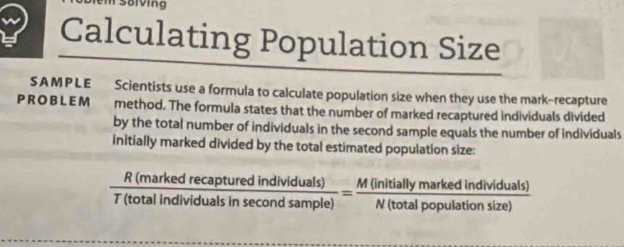 soiving 
Calculating Population Size 
SAMPLE Scientists use a formula to calculate population size when they use the mark-recapture 
PR OBL EM method. The formula states that the number of marked recaptured individuals divided 
by the total number of individuals in the second sample equals the number of individuals 
initially marked divided by the total estimated population size:
 R(markedrecapturedindividuals)/T(totalindividualsinsec ondsample) = M(initiallymarkedindividuals)/N(totalpopulationsize) 