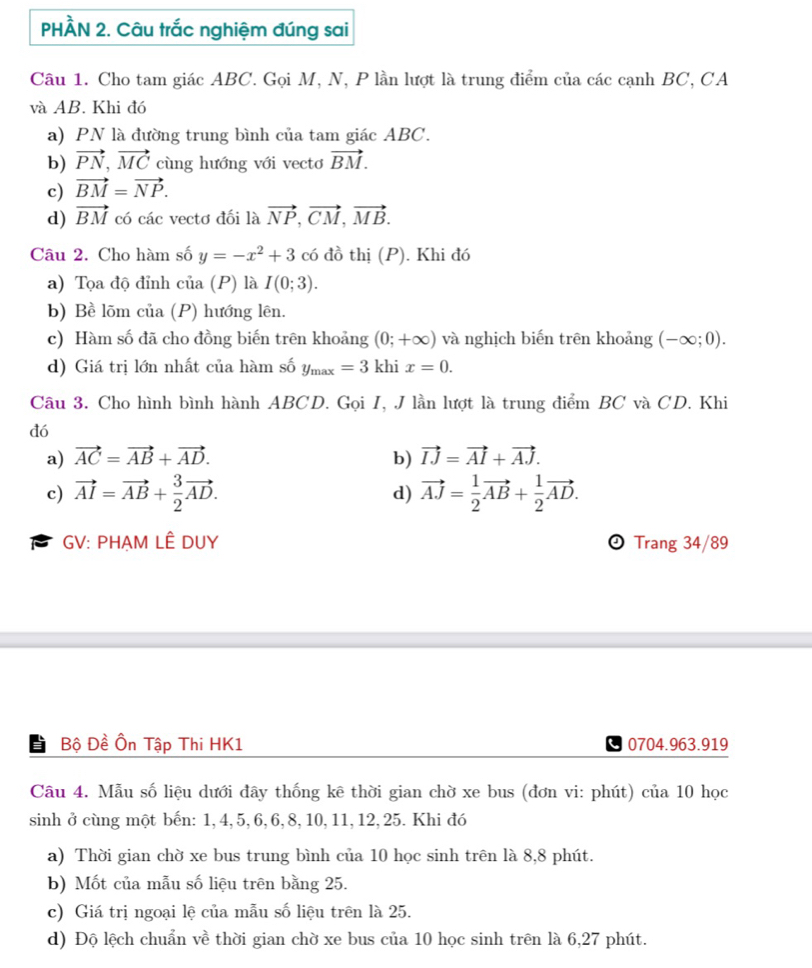 PHÂÀN 2. Câu trắc nghiệm đúng sai
Câu 1. Cho tam giác ABC. Gọi M, N, P lần lượt là trung điểm của các cạnh BC, CA
và AB. Khi đó
a) PN là đường trung bình của tam giác ABC.
b) vector PN,vector MC cùng hướng với vectơ vector BM.
c) vector BM=vector NP.
d) vector BM có các vectơ đối là vector NP,vector CM,vector MB.
Câu 2. Cho hàm số y=-x^2+3 có đồ thị (P). Khi đó
a) Tọa độ đỉnh của (P) là I(0;3).
b) Bề lõm của (P) hướng lên.
c) Hàm số đã cho đồng biến trên khoảng (0;+∈fty ) và nghịch biến trên khoảng (-∈fty ;0).
d) Giá trị lớn nhất của hàm số y_max=3khix=0.
Câu 3. Cho hình bình hành ABCD. Gọi I, J lần lượt là trung điểm BC và CD. Khi
đó
a) vector AC=vector AB+vector AD. b) vector IJ=vector AI+vector AJ.
c) vector AI=vector AB+ 3/2 vector AD. vector AJ= 1/2 vector AB+ 1/2 vector AD.
d)
GV: PHẠM LÊ DUY  Trang 34/89
I Bộ Đề Ôn Tập Thi HK1 0704.963.919
Câu 4. Mẫu số liệu dưới đây thống kê thời gian chờ xe bus (đơn vi: phút) của 10 học
sinh ở cùng một bến: 1,4,5, 6, 6, 8, 10, 11, 12, 25. Khi đó
a) Thời gian chờ xe bus trung bình của 10 học sinh trên là 8,8 phút.
b) Mốt của mẫu số liệu trên bằng 25.
c) Giá trị ngoại lệ của mẫu số liệu trên là 25.
d) Độ lệch chuẩn về thời gian chờ xe bus của 10 học sinh trên là 6,27 phút.