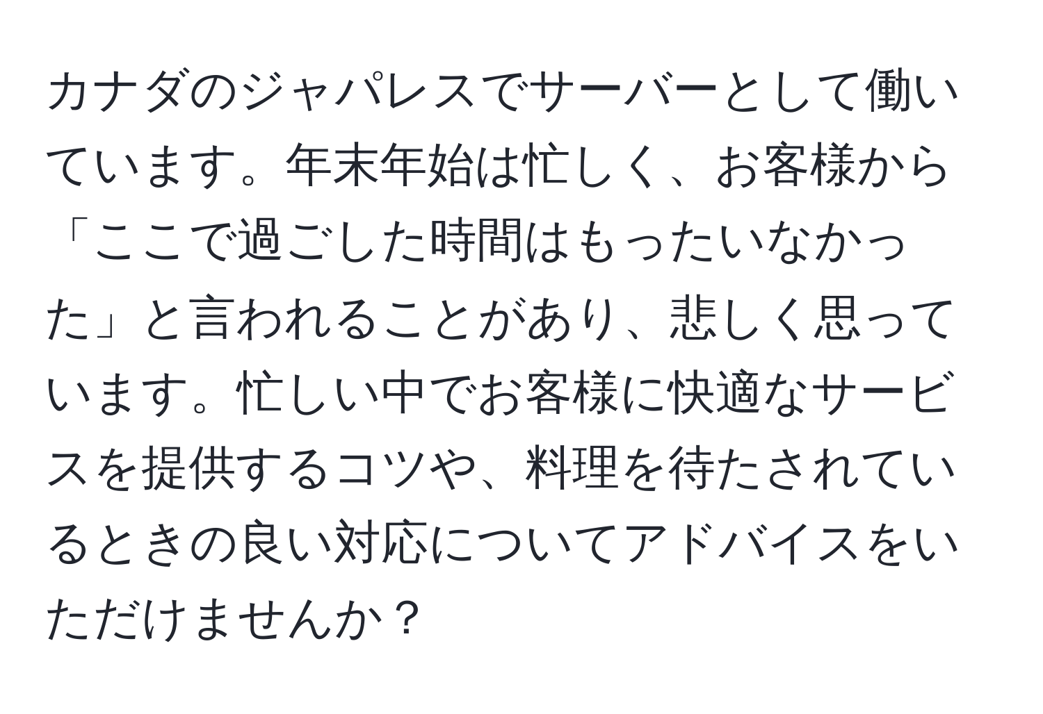 カナダのジャパレスでサーバーとして働いています。年末年始は忙しく、お客様から「ここで過ごした時間はもったいなかった」と言われることがあり、悲しく思っています。忙しい中でお客様に快適なサービスを提供するコツや、料理を待たされているときの良い対応についてアドバイスをいただけませんか？