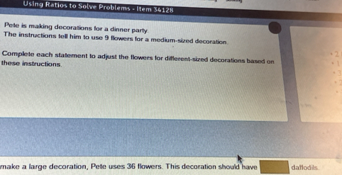 Using Ratios to Solve Problems - Item 34128 
Pete is making decorations for a dinner party 
The instructions tell him to use 9 flowers for a medium-sized decoration. 
2 
Complete each statement to adjust the flowers for different-sized decorations based on 
these instructions 
make a large decoration, Pete uses 36 flowers. This decoration should have daffodils