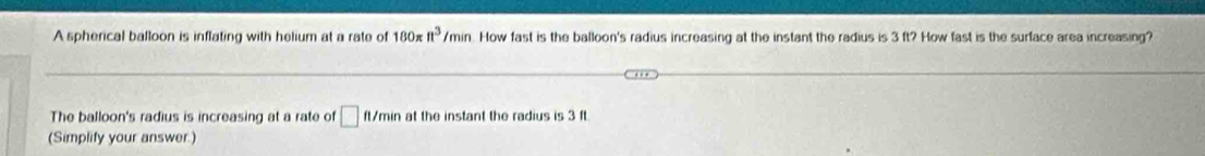 A spherical balloon is inflating with helium at a rate of 180π n^3/min. How fast is the balloon's radius increasing at the instant the radius is 3 ft? How fast is the surface area increasing? 
The balloon's radius is increasing at a rate of □ ft/min at the instant the radius is 3 ft. 
(Simplify your answer.)