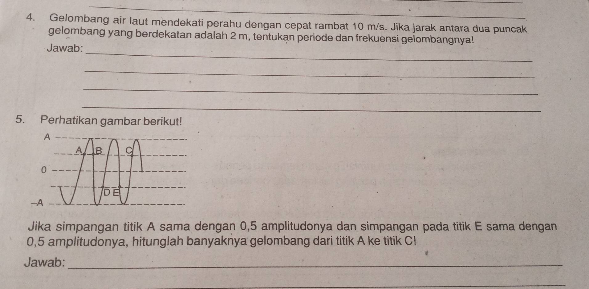 Gelombang air laut mendekati perahu dengan cepat rambat 10 m/s. Jika jarak antara dua puncak 
gelombang yang berdekatan adalah 2 m, tentukan periode dan frekuensi gelombangnya! 
_ 
Jawab: 
_ 
_ 
_ 
5. Perhatikan gambar berikut! 
Jika simpangan titik A sama dengan 0,5 amplitudonya dan simpangan pada titik E sama dengan
0,5 amplitudonya, hitunglah banyaknya gelombang dari titik A ke titik C! 
Jawab:_ 
_