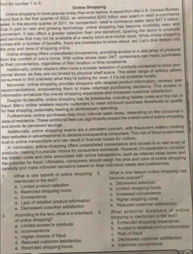 Text for number 1 to 6.
Online Shopping
Online shopping is more popular today than ever before. A report from the U.S. Census Bureau
found that in the first quarter of 2022, an estimated $250 billion was spent in retail e-commerce
sales. In the second quarter of 2011, for comparison, retail e-commerce sales were $47.5 billion.
Due in part to new and growing technology, online shopping has become incredibly easy and
convenient. It also offers a greater selection than one storefront, opening the doors to products
and services that may not be available at a nearby brick-and-mortar store. While online shopping
comes with a number of benefits, there are drawbacks to know about, too. Let's dive deeper intb
the pros and cons of shopping online.
Online shopping offers unparalleled convenience, providing access to a vast array of products
from the comfort of one's home. With online stores open 24/7, consumers can make purchases
at their convenience, regardless of their location or time constraints.
Additionally, online retailers often have a broader selection of products compared to brick-and-
mortar stores, as they are not limited by physical shelf space. This wider range of options allows
consumers to find precisely what they're looking for, even if it's not available locally.
Moreover, online shopping provides shoppers with detailed product information, reviews, and
recommendations, empowering them to make informed purchasing decisions. This access to
information enhances the overall shopping experience and increases customer satisfaction.
Despite its benefits, online shopping has its drawbacks, including hidden costs and the risk of
fraud. Many online retailers require customers to meet minimum purchase thresholds to qualify
for free shipping, potentially leading to unnecessary spending.
Furthermore, online purchases may incur internet sales taxes, depending on the consumer's
state of residence. These additional fees can significantly impact the overall cost of online shopping
and erode its perceived savings.
Additionally, online shopping scams are a prevalent concern, with fraudulent sellers creating
fake websites or advertisements to deceive unsuspecting consumers. This risk of fraud undermines
trust in online transactions and can result in financial losses for victims.
)n conclusion, online shopping offers unparalleled convenience and access to a vast array of
products, making it a popular choice for consumers worldwide. However, it's essential to consider
the hidden costs and risks associated with online transactions, such as intemet sales taxes and
the potential for fraud. Ultimately, consumers should weigh the pros and cons of online shopping
carefully and make informed decisions based on their individual needs and preferences.
1. What is one benefit of online shopping 3. What is one reason online shopping has
mentioned in the text? become popular?
a. Limited product selection a. Decreased selection
b. Restricted shopping hours b. Limited shopping hours
c. Convenience c. Increased convenience
d. Lack of detailed product information d. Higher shipping costs
e. Decreased customer satisfaction e. Reduced customer satisfaction
2.    According to the text, what is a drawback 4. What potential drawback of online
of online shopping? shopping is mentioned in the text?
a. Limited access to products a. Enhanced shopping experience
b. Inconvenience b. Access to detailed product information
c. Higher chance of fraud c. Risk of fraud
d. Reduced customer satisfaction d. Decreased customer satisfaction
e. Restricted shopping hours e. Improved convenience