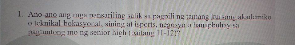 Ano-ano ang mga pansariling salik sa pagpili ng tamang kursong akademiko 
o teknikal-bokasyonal, sining at isports, negosyo o hanapbuhay sa 
pagtuntong mo ng senior high (baitang 11-12)?