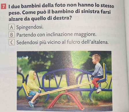 due bambini della foto non hanno lo stesso
peso. Come può il bambino di sinistra farsi
alzare da quello di destra?
A Spingendosi.
B Partendo con inclinazione maggiore.
CSedendosi più vicino al fulcro dell'altalena.