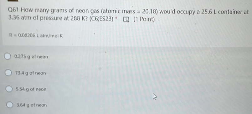 How many grams of neon gas (atomic mass =20.18) would occupy a 25.6 L container at
3.36 atm of pressure at 288 K? (C6;ES23) * ₹ (1 Point) a
R=0.08206Latm/ mol K
0.275 g of neon
73.4 g of neon
5,54 g of neon
3.64 g of neon