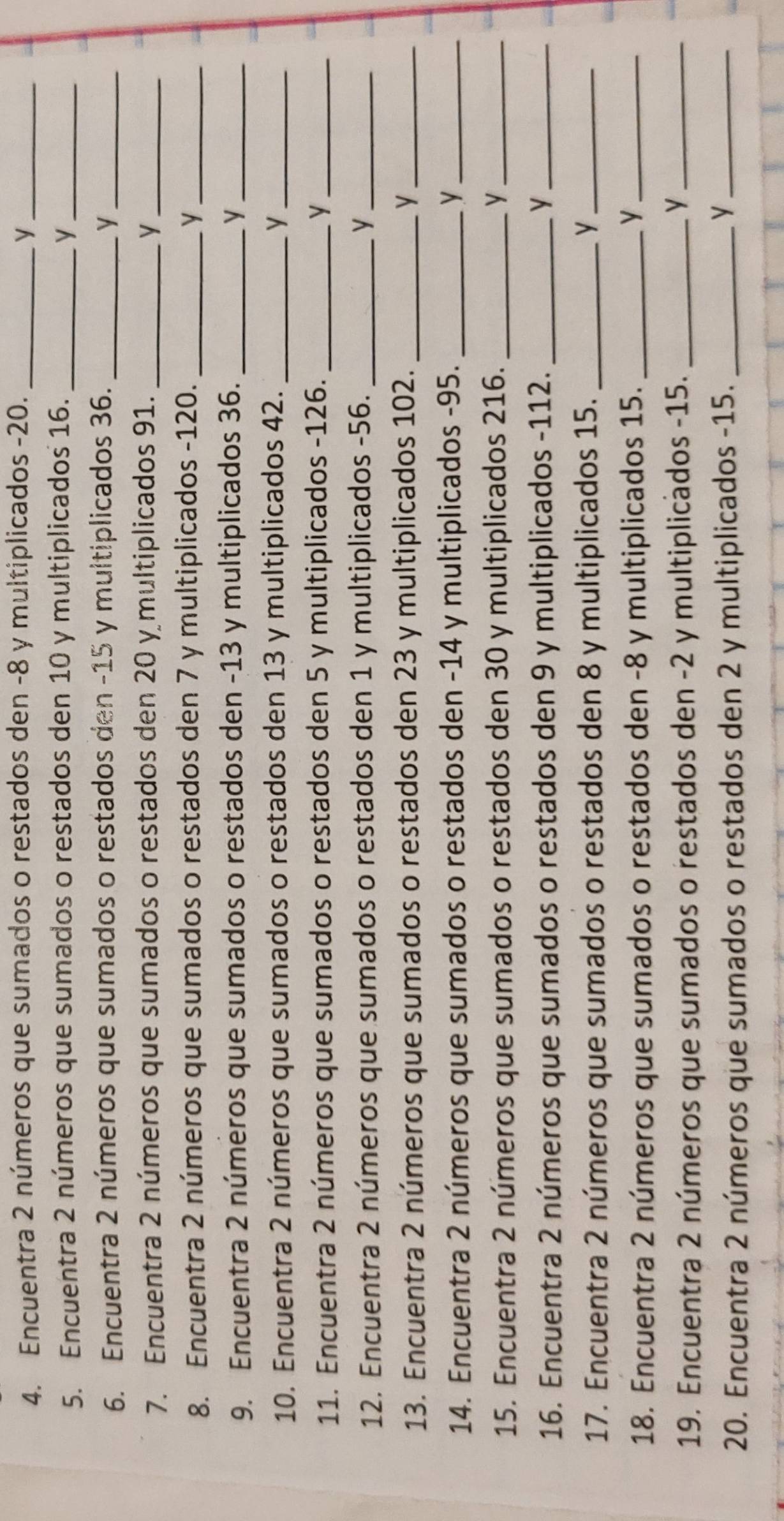 Encuentra 2 números que sumados o restados den -8 y multiplicados -20. _y_ 
5. Encuentra 2 números que sumados o restados den 10 y multiplicados 16. _y_ 
6. Encuentra 2 números que sumados o restados den -15 y multiplicados 36. y_ 
7. Encuentra 2 números que sumados o restados den 20 y multiplicados 91. _y_ 
8. Encuentra 2 números que sumados o restados den 7 y multiplicados -120. _y_ 
9. Encuentra 2 números que sumados o restados den -13 y multiplicados 36. _y_ 
10. Encuentra 2 números que sumados o restados den 13 y multiplicados 42. _y_ 
11. Encuentra 2 números que sumados o restados den 5 y multiplicados -126. _y_ 
12. Encuentra 2 números que sumados o restados den 1 y multiplicados -56. _y_ 
13. Encuentra 2 números que sumados o restados den 23 y multiplicados 102. y_ 
14. Encuentra 2 números que sumados o restados den -14 y multiplicados -95. _y_ 
15. Encuentra 2 números que sumados o restados den 30 y multiplicados 216. _y_ 
16. Encuentra 2 números que sumados o restados den 9 y multiplicados -112. _y_ 
17. Encuentra 2 números que sumados o restados den 8 y multiplicados 15. _y_ 
18. Encuentra 2 números que sumados o restados den -8 y multiplicados 15. _y_ 
19. Encuentra 2 números que sumados o restados den -2 y multiplicados -15. _y_ 
20. Encuentra 2 números que sumados o restados den 2 y multiplicados -15._ 
_y